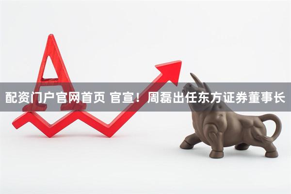 配资门户官网首页 官宣！周磊出任东方证券董事长