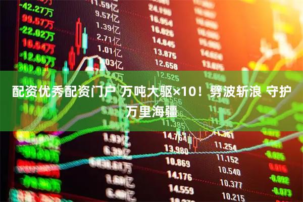 配资优秀配资门户 万吨大驱×10！劈波斩浪 守护万里海疆