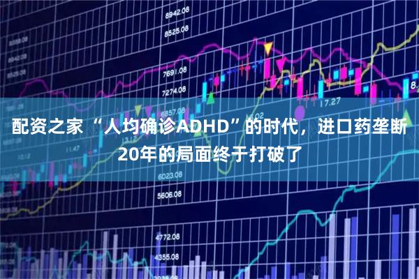 配资之家 “人均确诊ADHD”的时代，进口药垄断20年的局面终于打破了