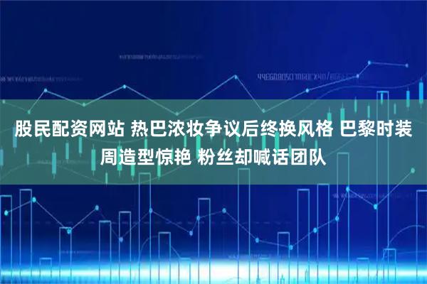 股民配资网站 热巴浓妆争议后终换风格 巴黎时装周造型惊艳 粉丝却喊话团队