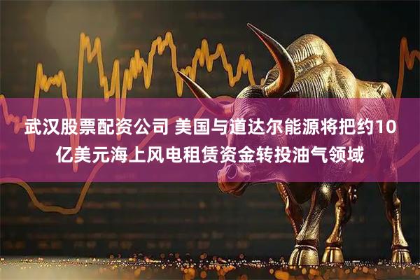 武汉股票配资公司 美国与道达尔能源将把约10亿美元海上风电租赁资金转投油气领域