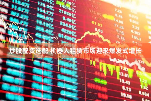 炒股配资选配 机器人租赁市场迎来爆发式增长