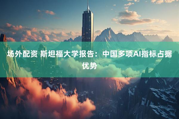 场外配资 斯坦福大学报告：中国多项AI指标占据优势