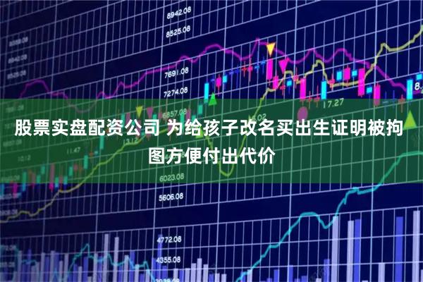 股票实盘配资公司 为给孩子改名买出生证明被拘 图方便付出代价