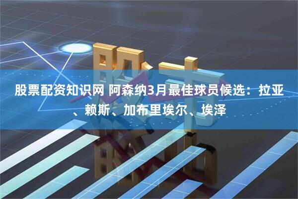 股票配资知识网 阿森纳3月最佳球员候选：拉亚、赖斯、加布里埃尔、埃泽