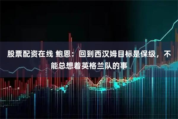 股票配资在线 鲍恩：回到西汉姆目标是保级，不能总想着英格兰队的事
