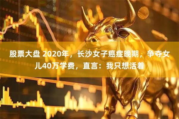 股票大盘 2020年，长沙女子癌症晚期，争夺女儿40万学费，直言：我只想活着