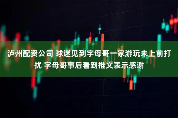 泸州配资公司 球迷见到字母哥一家游玩未上前打扰 字母哥事后看到推文表示感谢