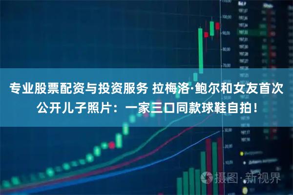 专业股票配资与投资服务 拉梅洛·鲍尔和女友首次公开儿子照片：一家三口同款球鞋自拍！