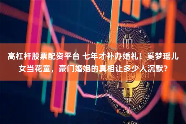 高杠杆股票配资平台 七年才补办婚礼！奚梦瑶儿女当花童，豪门婚姻的真相让多少人沉默？