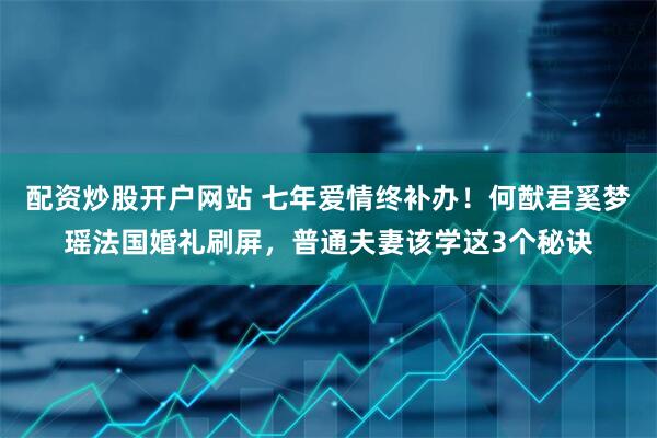 配资炒股开户网站 七年爱情终补办！何猷君奚梦瑶法国婚礼刷屏，普通夫妻该学这3个秘诀