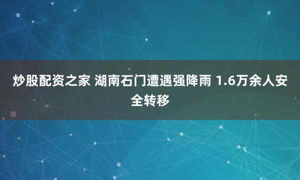 炒股配资之家 湖南石门遭遇强降雨 1.6万余人安全转移