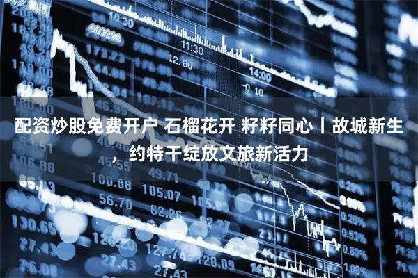 配资炒股免费开户 石榴花开 籽籽同心丨故城新生，约特干绽放文旅新活力