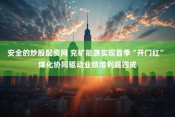 安全的炒股配资网 兖矿能源实现首季“开门红” 煤化协同驱动业绩增利超四成