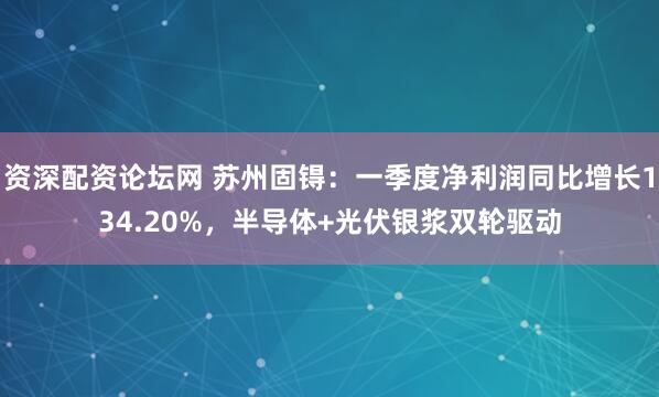 资深配资论坛网 苏州固锝：一季度净利润同比增长134.20%，半导体+光伏银浆双轮驱动