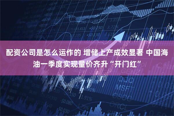 配资公司是怎么运作的 增储上产成效显著 中国海油一季度实现量价齐升“开门红”